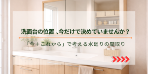 洗面台の位置 今だけで決めていませんか？